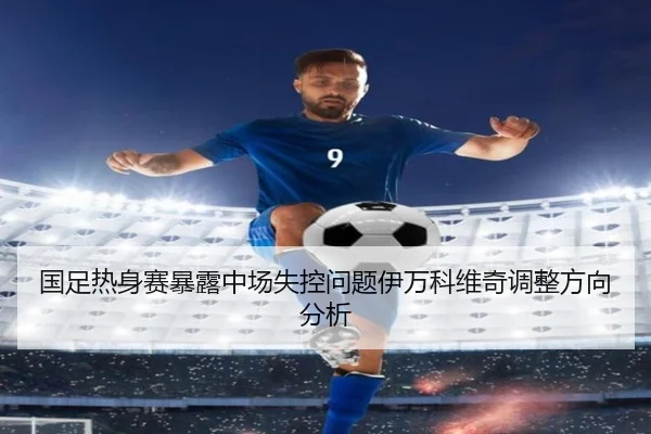 国足热身赛暴露中场失控问题伊万科维奇调整方向分析
